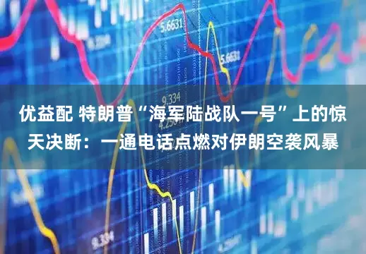 优益配 特朗普“海军陆战队一号”上的惊天决断：一通电话点燃对伊朗空袭风暴