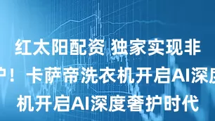 红太阳配资 独家实现非遗云锦洗护！卡萨帝洗衣机开启AI深度奢护时代