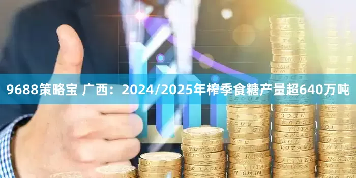 9688策略宝 广西：2024/2025年榨季食糖产量超640万吨