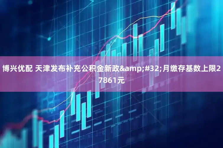 博兴优配 天津发布补充公积金新政 月缴存基数上限27861元