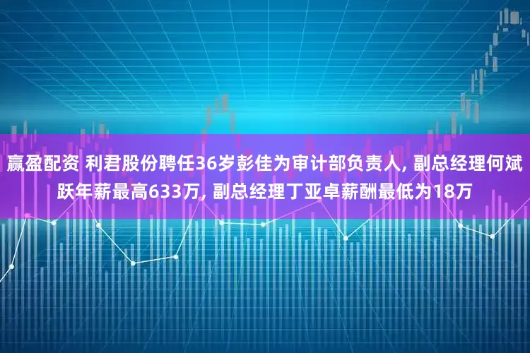 赢盈配资 利君股份聘任36岁彭佳为审计部负责人, 副总经理何斌跃年薪最高633万, 副总经理丁亚卓薪酬最低为18万
