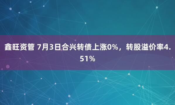 鑫旺资管 7月3日合兴转债上涨0%，转股溢价率4.51%
