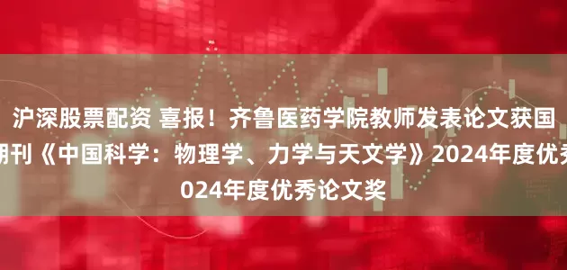 沪深股票配资 喜报！齐鲁医药学院教师发表论文获国际TOP期刊《中国科学：物理学、力学与天文学》2024年度优秀论文奖