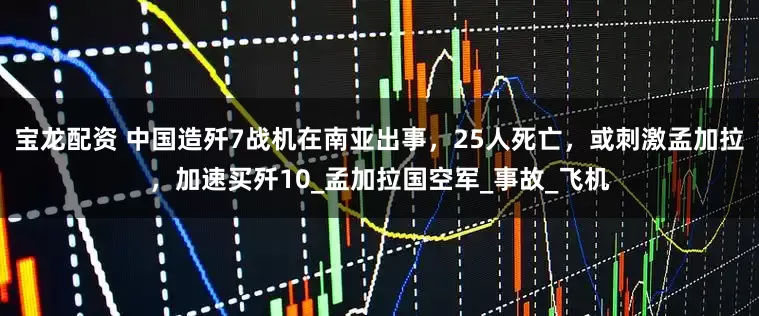 宝龙配资 中国造歼7战机在南亚出事，25人死亡，或刺激孟加拉，加速买歼10_孟加拉国空军_事故_飞机