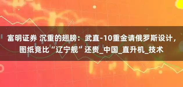 富明证券 沉重的翅膀：武直-10重金请俄罗斯设计，图纸竟比“辽宁舰”还贵_中国_直升机_技术