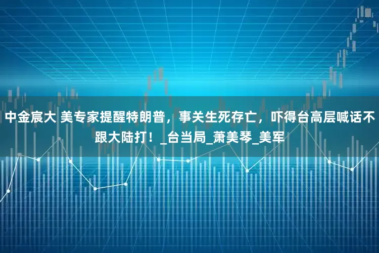 中金宸大 美专家提醒特朗普，事关生死存亡，吓得台高层喊话不跟大陆打！_台当局_萧美琴_美军