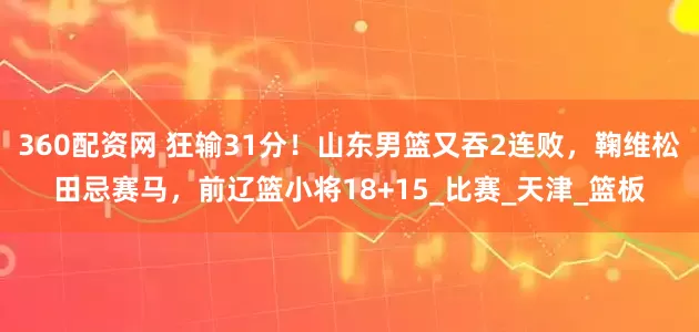 360配资网 狂输31分！山东男篮又吞2连败，鞠维松田忌赛马，前辽篮小将18+15_比赛_天津_篮板