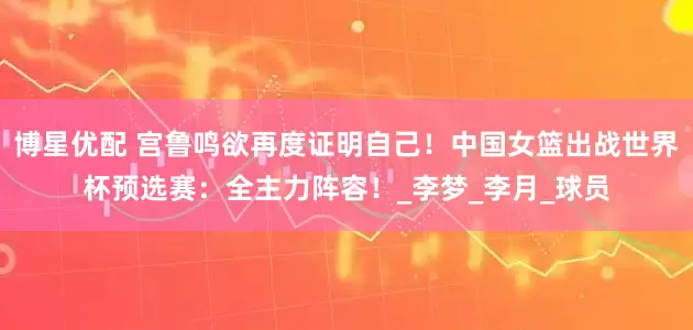 博星优配 宫鲁鸣欲再度证明自己！中国女篮出战世界杯预选赛：全主力阵容！_李梦_李月_球员