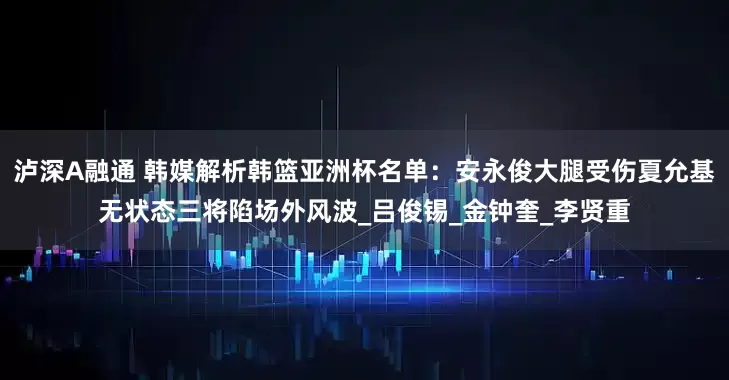 泸深A融通 韩媒解析韩篮亚洲杯名单：安永俊大腿受伤夏允基无状态三将陷场外风波_吕俊锡_金钟奎_李贤重