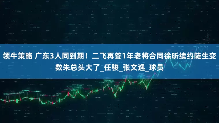 领牛策略 广东3人同到期！二飞再签1年老将合同徐昕续约陡生变数朱总头大了_任骏_张文逸_球员
