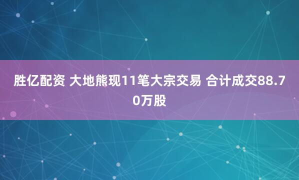 胜亿配资 大地熊现11笔大宗交易 合计成交88.70万股