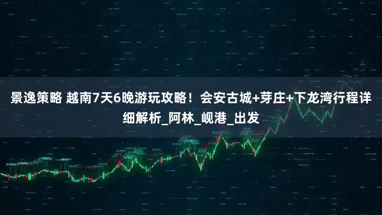 景逸策略 越南7天6晚游玩攻略！会安古城+芽庄+下龙湾行程详细解析_阿林_岘港_出发
