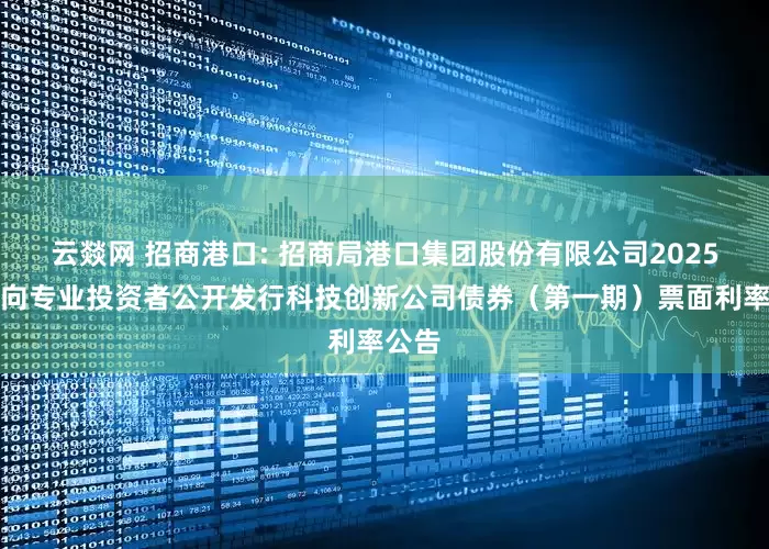 云燚网 招商港口: 招商局港口集团股份有限公司2025年面向专业投资者公开发行科技创新公司债券（第一期）票面利率公告