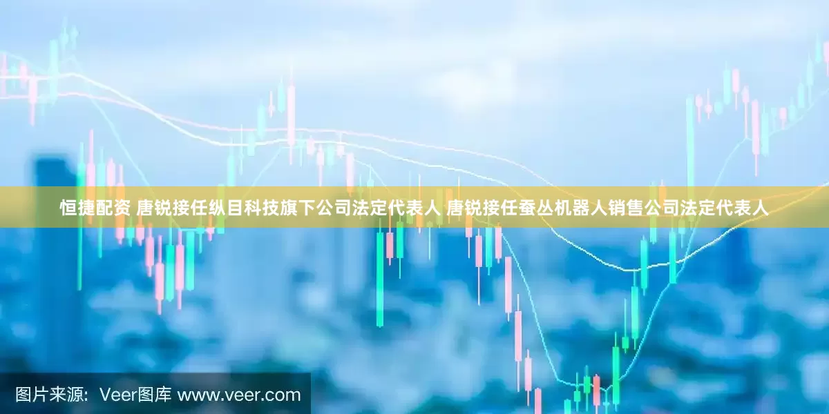 恒捷配资 唐锐接任纵目科技旗下公司法定代表人 唐锐接任蚕丛机器人销售公司法定代表人