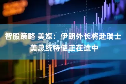 智股策略 美媒：伊朗外长将赴瑞士 美总统特使正在途中
